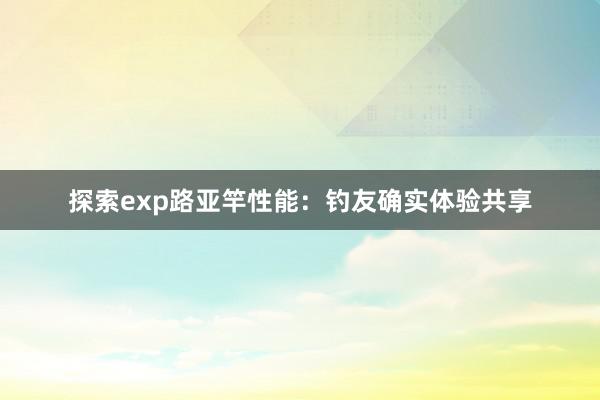 探索exp路亚竿性能：钓友确实体验共享