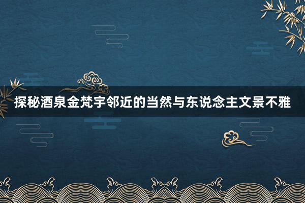 探秘酒泉金梵宇邻近的当然与东说念主文景不雅